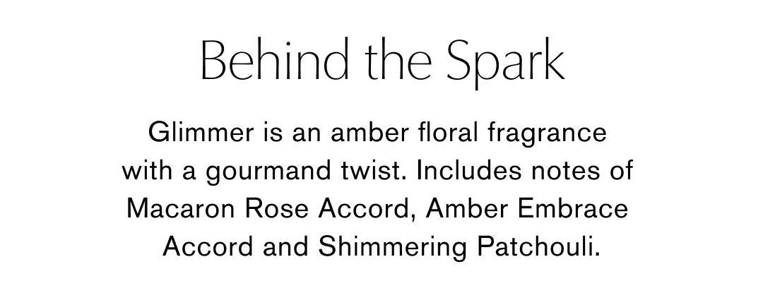 Behind the Spark | Glimmer is an amber floral fragrance with a gourmand twist. Includes notes of Macaron Rose Accord, Amber Embrace Accord and Shimmering Patchouli.