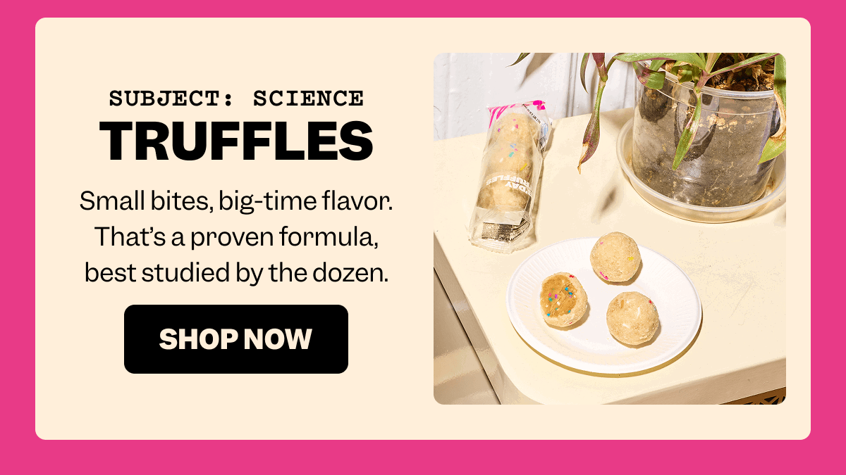 SUBJECT: SCIENCE truffles Small bites, big-time flavor. That’s a proven formula, best studied by the dozen. SHOP NOW