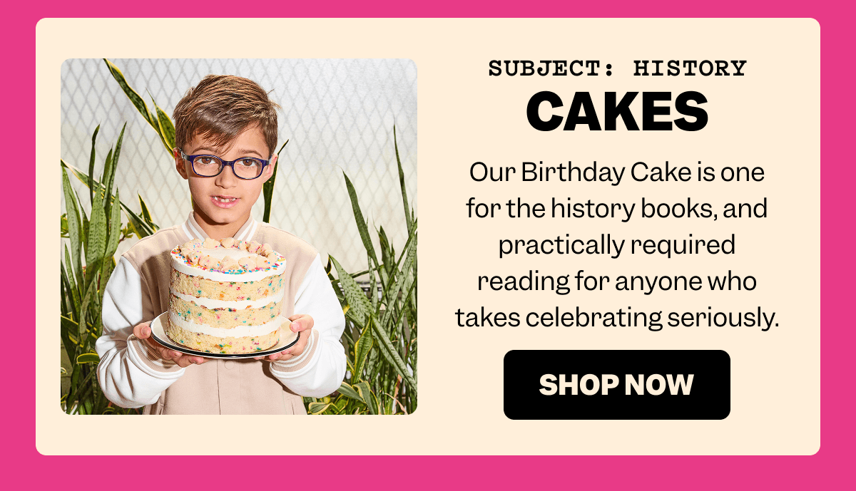 SUBJECT: HISTORY CAKES Our Birthday Cake is one for the history books, and practically required reading for anyone who takes celebrating seriously. SHOP NOW