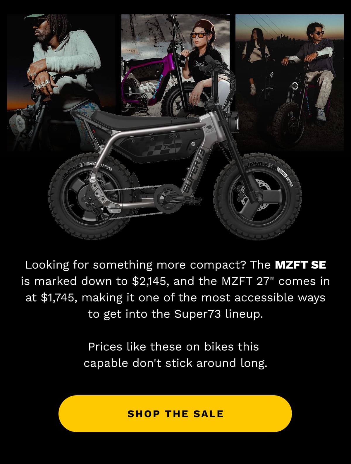 Looking for something more compact? The MZFT SE is marked down to $2,145, and the MZFT 27” comes in at $1,745, making it one of the most accessible ways to get into the Super73 lineup. | Prices like these on bikes this capable don’t stick around long. | SHOP THE SALE