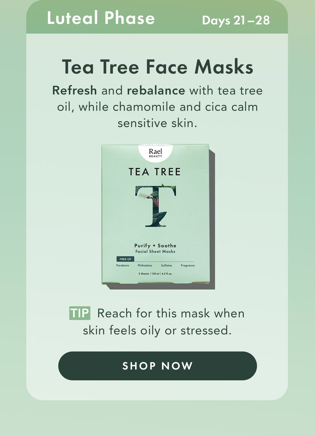 Tea Tree Face Masks – Purify + Soothe. Ideal For: Luteal Phase Refresh and rebalance with Tea Tree Oil, while Chamomile and Cica calm sensitive skin.  Tip: Reach for this mask when skin feels oily or stressed. Shop Now