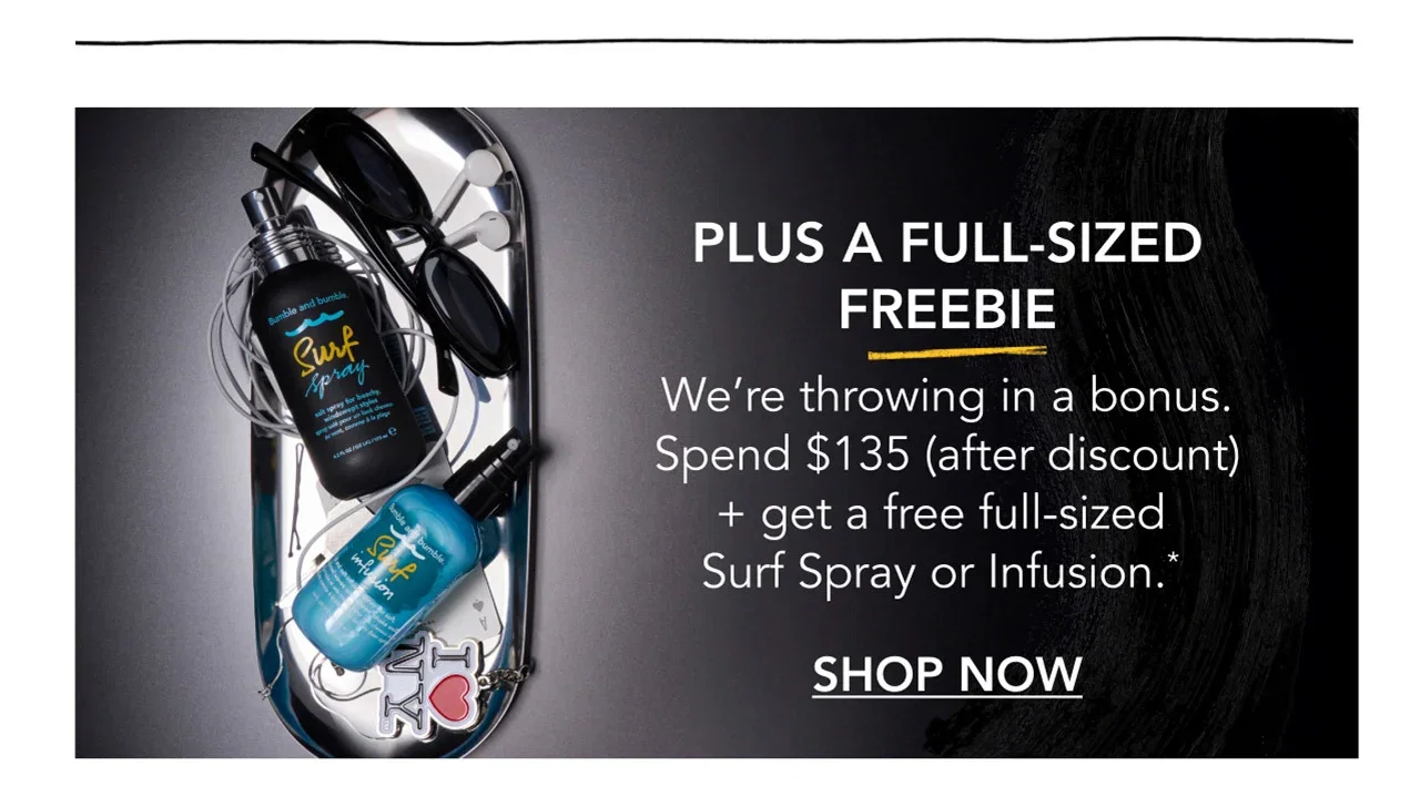 PLUS A FULL-SIZED FREEBIE | We’re throwing in a bonus. Spend $135 (after discount) + get a free full-sized Surf Spray or Infusion.* | SHOP NOW PLUS A FULL-SIZED FREEBIE | We’re throwing in a bonus. Spend $135 (after discount) + get a free full-sized Surf Spray or Infusion.* | SHOP NOW