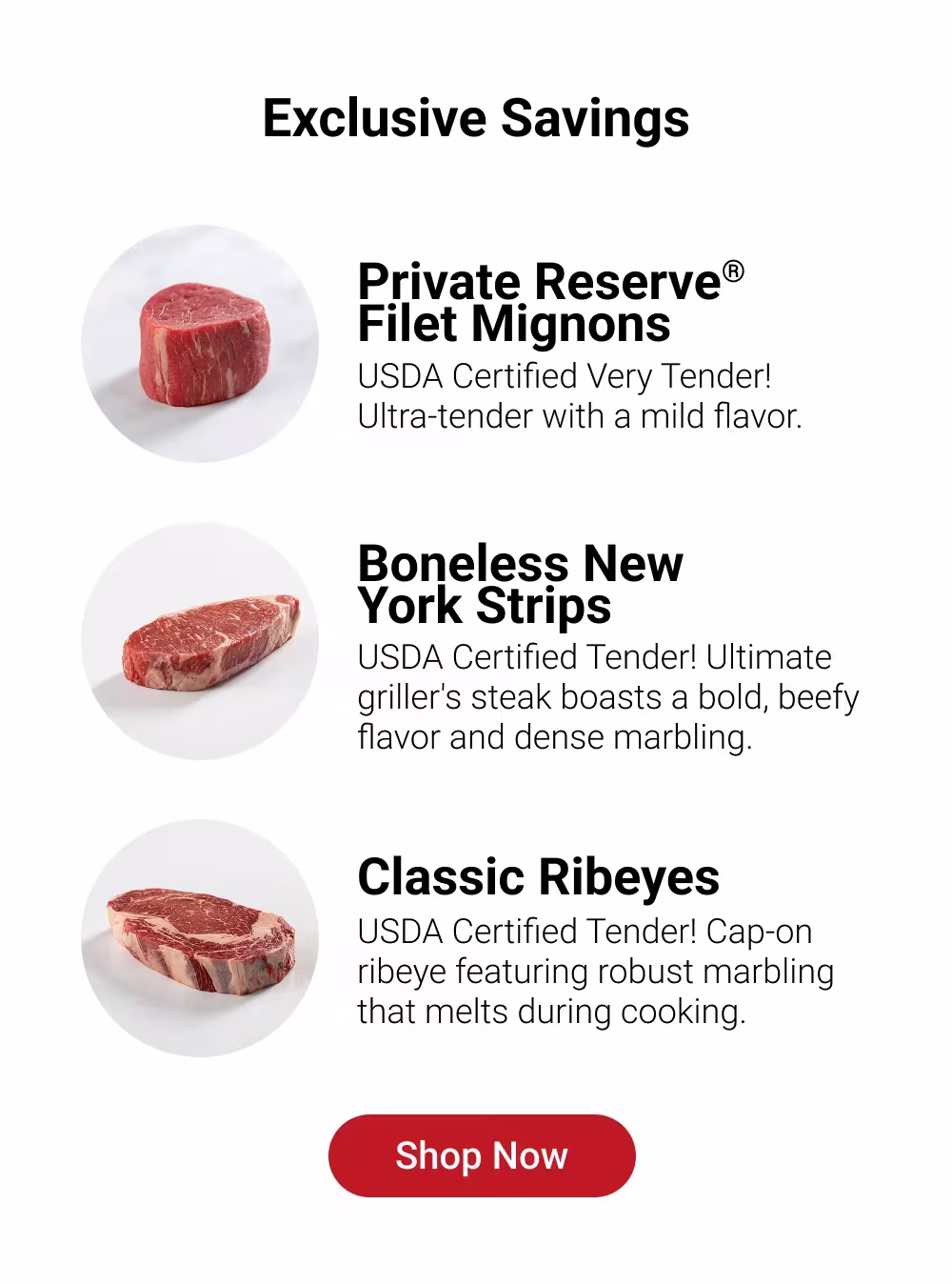 Exclusive Savings

Private Reserve®
Filet Mignons 
USDA Certified Very Tender! 
Ultra-tender with a mild flavor. 

Boneless New 
York Strips
USDA Certified Tender! Ultimate griller's steak boasts a bold, beefy flavor and dense marbling. 

Classic Ribeyes 
USDA Certified Tender! Cap-on ribeye featuring robust marbling that melts during cooking.