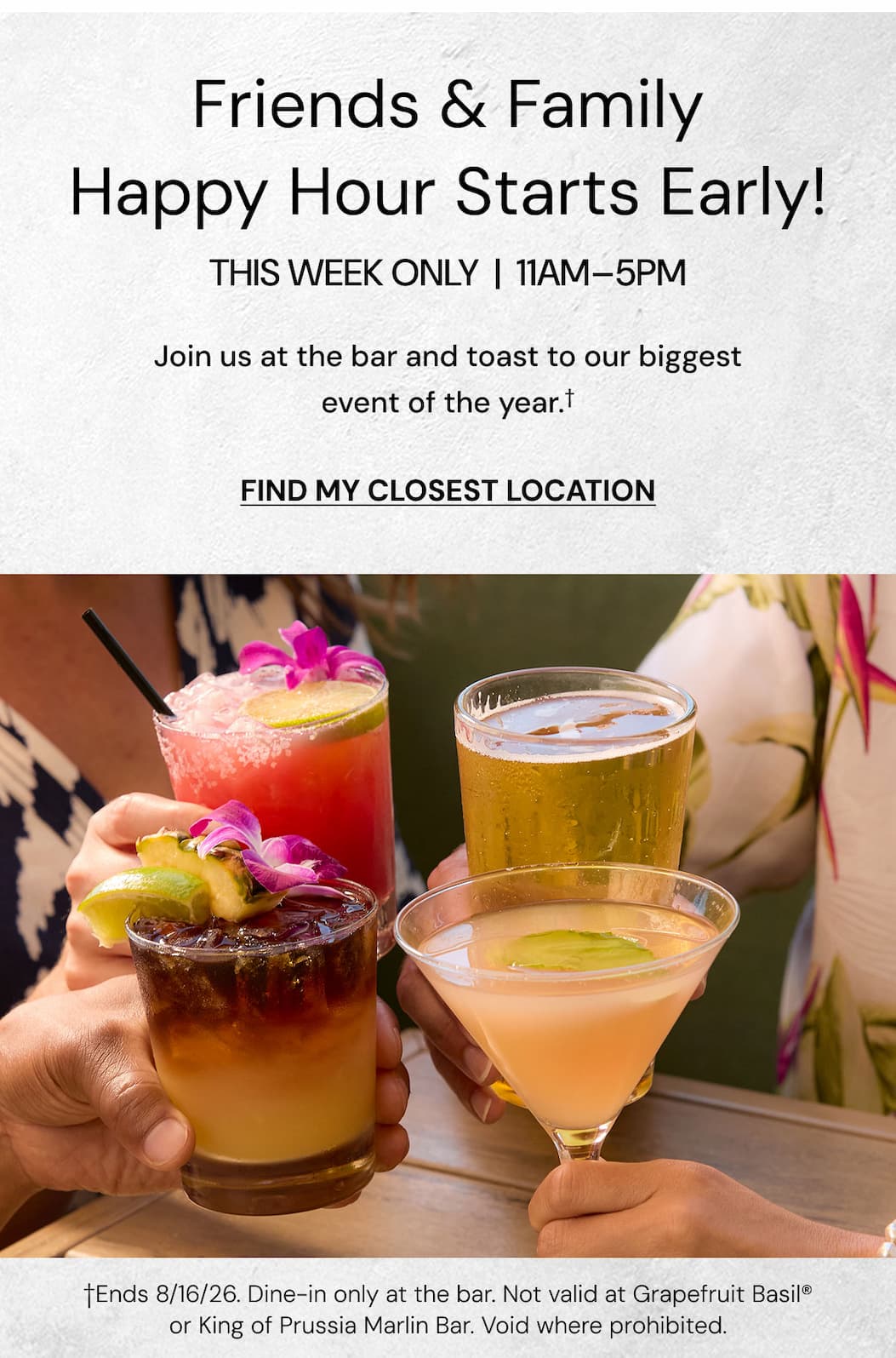 Friends & Family Happy Hour Starts Early! This week only | 11am-5pm. Join us at the bar and toast to our biggest event of the year. Find my closest location. 