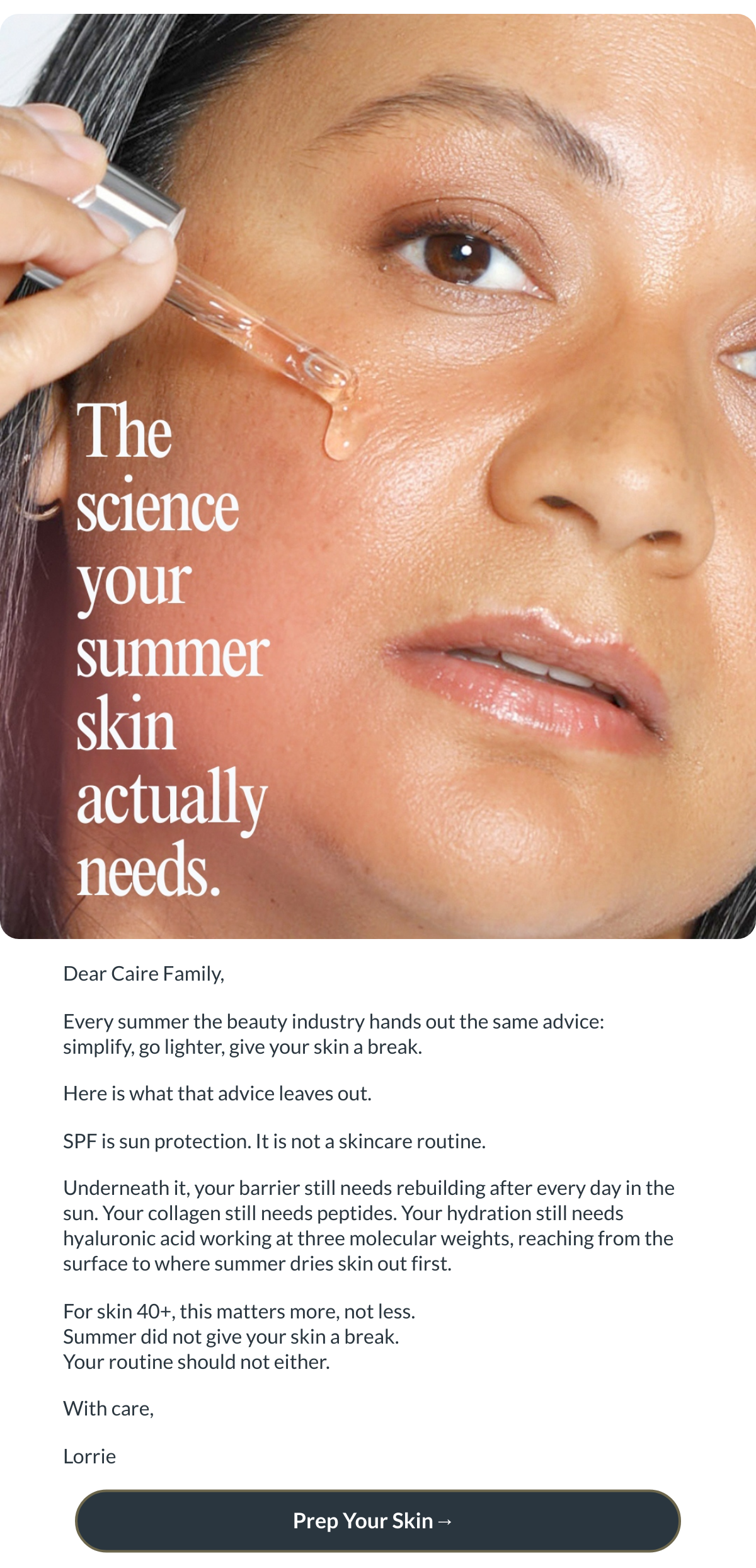  Dear Caire Family,Every summer the beauty industry hands out the same advice: simplify, go lighter, give your skin a break.Here is what that advice leaves out.SPF is sun protection. It is not a skincare routine.Underneath it, your barrier still needs rebuilding after every day in the sun. Your collagen still needs peptides. Your hydration still needs hyaluronic acid working at three molecular weights, reaching from the surface to where summer dries skin out first.For skin 40+, this matters more, not less.Summer did not give your skin a break.Your routine should not either.With care,Lorrie Prep Your Skin→ nbsp;
