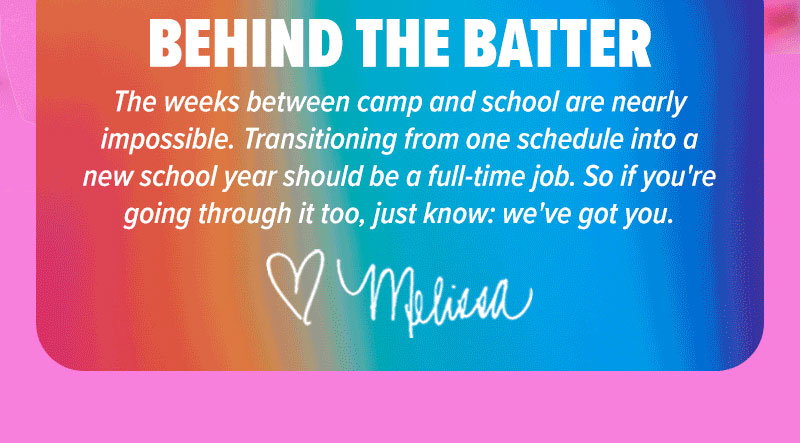 Behind the batter: The weeks between camp and school are nearly impossible. Transitioning from one schedule into a new school year should be a full-time job. So if you're going through it too, just know: we've got you." - Melissa