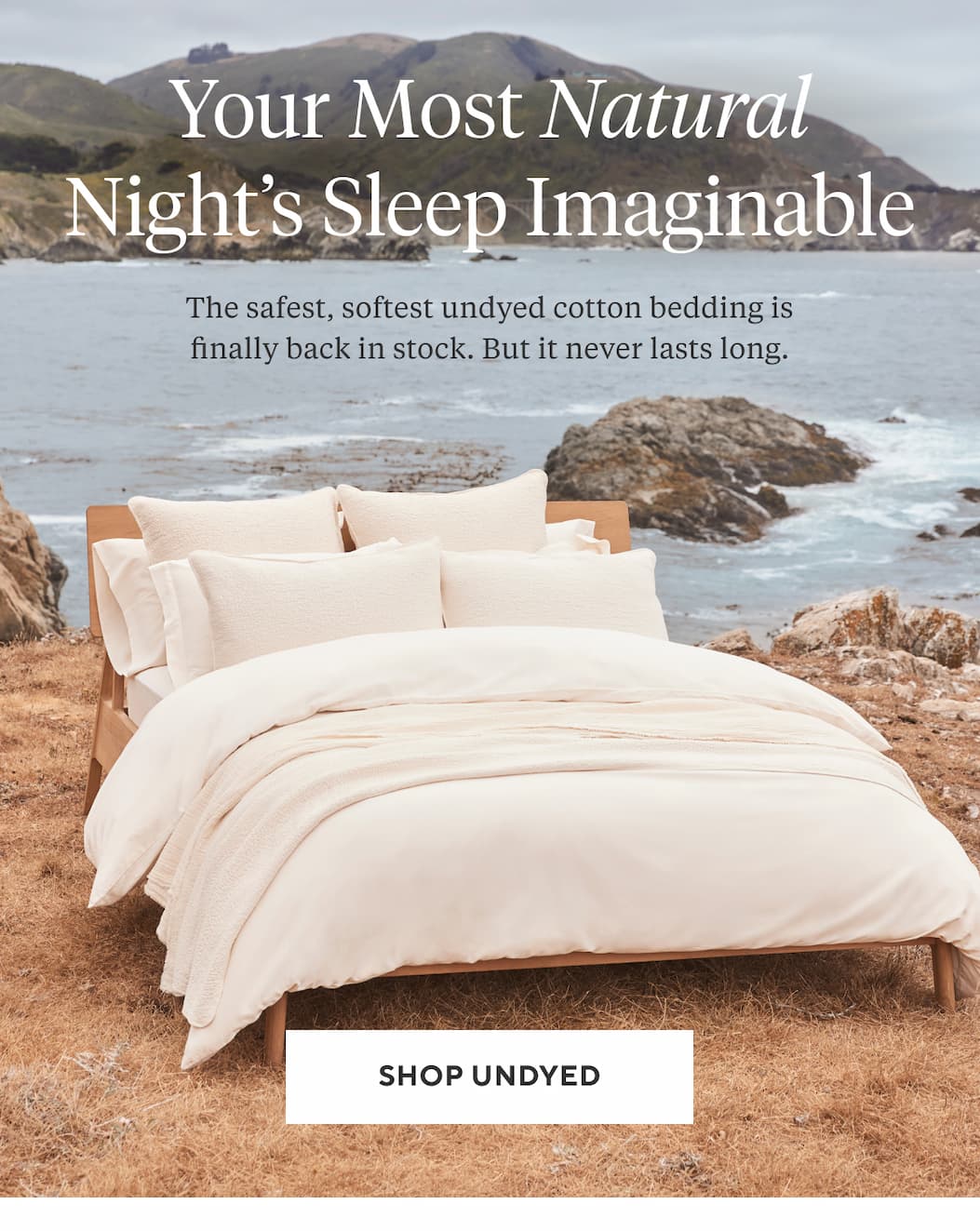 YOUR MOST NATURAL NIGHT'S SLEEP IMAGINABLE The safest, softest undyed organic cotton bedding is finally back in stock. But it never lasts long. Shop Undyed >