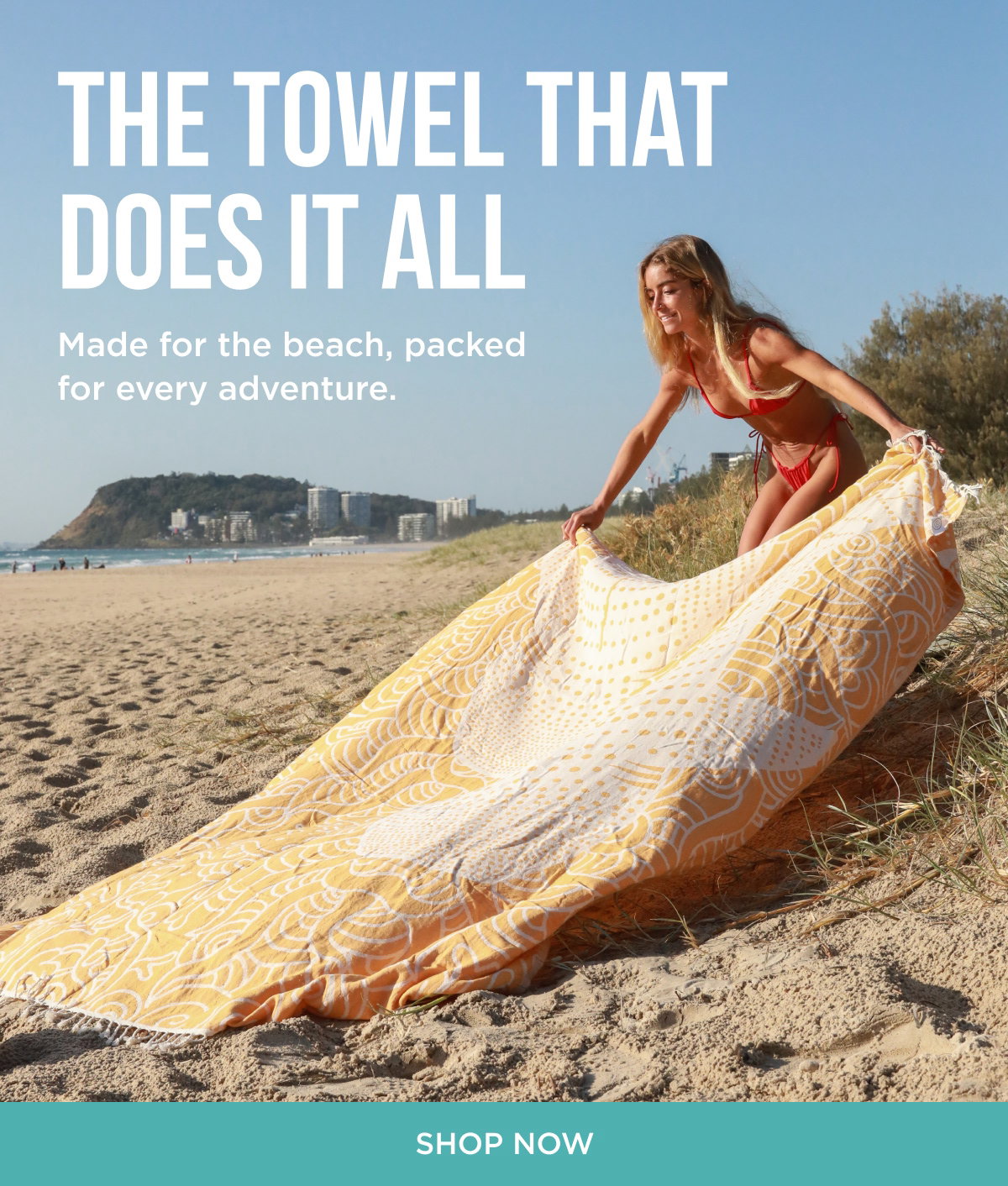 THE TOWEL THAT DOES IT ALL Made for the beach, packed for every adventure. [[SHOP NOW]]s you don't think about until you need them. [[SHOP ACCESSORIES]]