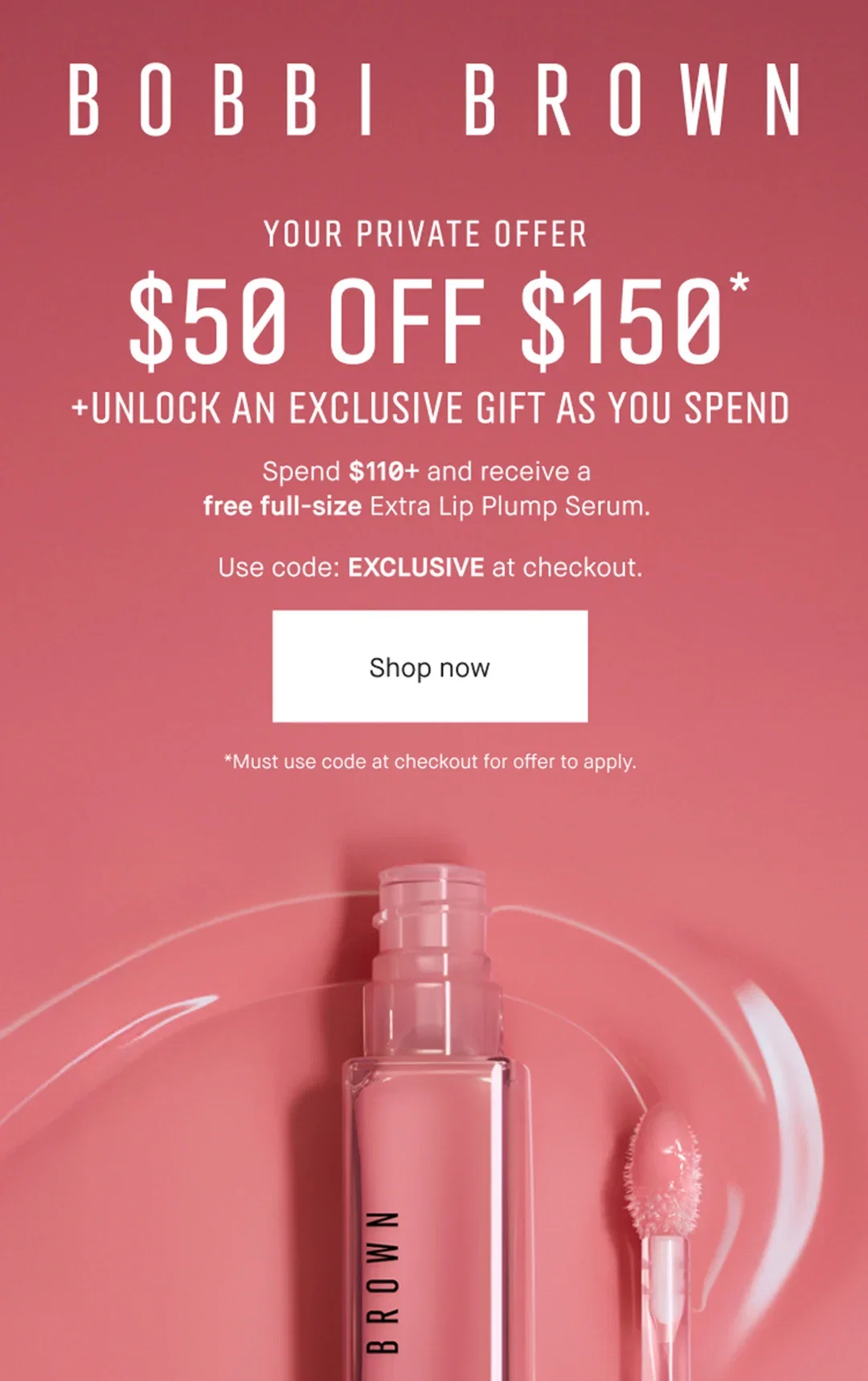BOBBI BROWN | YOUR PRIVATE OFFER | $50 OFF $150* | +UNLOCK AN EXCLUSIVE GIFT AS YOU SPEND |  Spend $110+ and receive a | free full-size Extra Lip Plump Serum. | Use code: EXCLUSIVE at checkout. | Shop now | *Must use code at checkout for offer to apply.