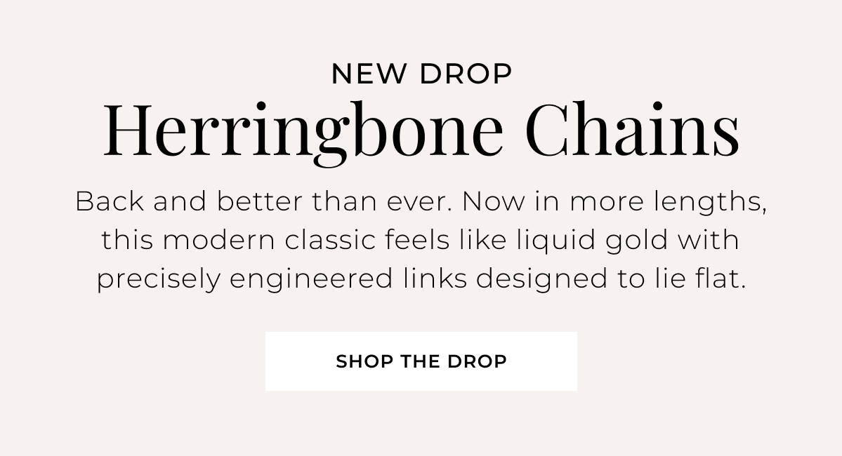 New Drop: Herringbone Chains - Back and better than ever. Now in more lengths, this modern classic feels like liquid gold with precisely engineered links designed to lie flat. Shop the Drop >