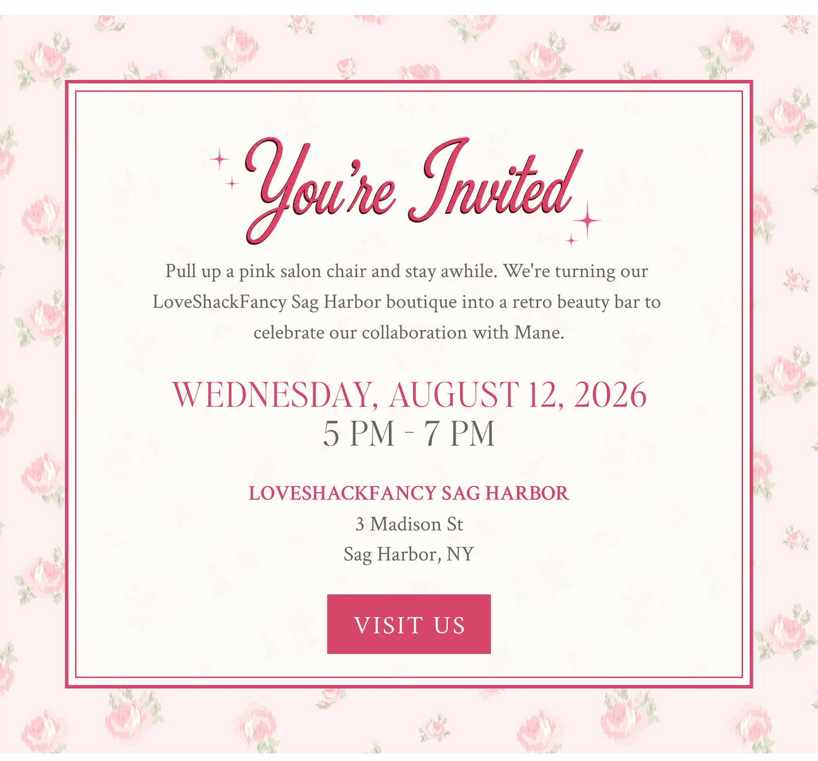 You're Invited Pull up a pink salon chair and stay awhile. We're turning our  LoveShackFancy Sag Harbor boutique into a retro beauty bar to  celebrate our collaboration with Mane. WEDNESDAY, AUGUST 12, 2026 5 PM - 7 PM     LOVESHACKFANCY SAG HARBOR 3 Madison St Sag Harbor, NY.  <VISIT US>