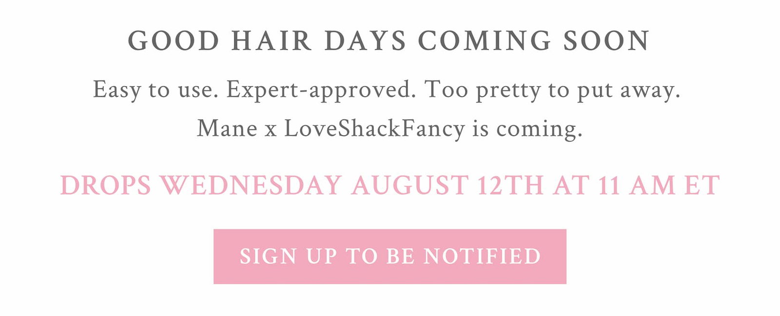 GOOD HAIR DAYS Coming Soon Easy to use. Expert-approved. Too pretty to put away.  Mane x LoveShackFancy is coming. DROPS WEDNESDAY AUGUST 12TH AT 11 AM ET <SIGN UP TO BE NOTIFIED>