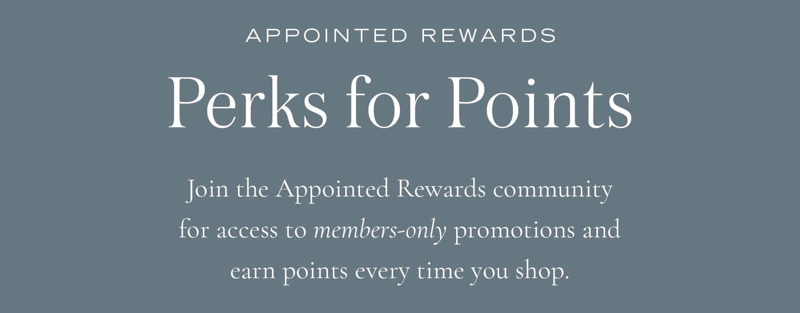 Perks for Points: Join the Appointed Rewards community for access to members-only promotions and earn points every time you shop.