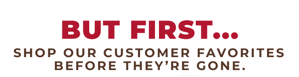 But First...Shop our customer favorites before they're gone.