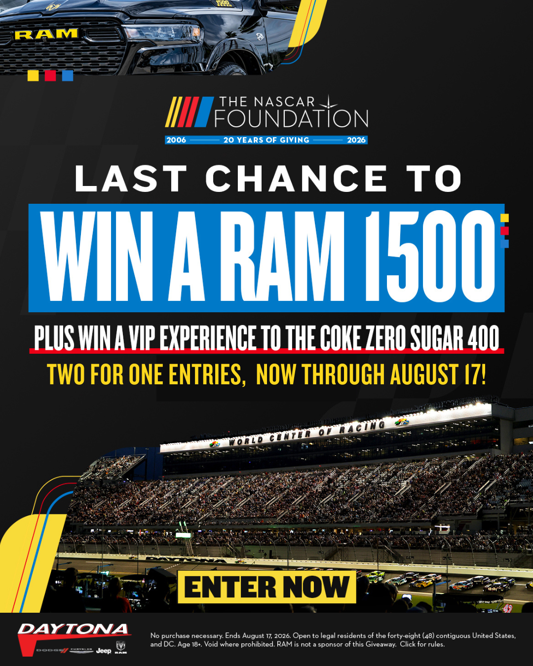 NASCAR Foundation Car Giveaway Last chance to win a RAM 1500 plus a VIP experience to the Coke Zero Sugar 400 | Two for one entries, now through August 17! Enter Now | No purchase necessary. Ends August 17, 2026. Open to residents of the United States age 18+; RAM is not a sponsor of this giveaway. Vehicle featured may not be the actual prize awarded. Click for rules.