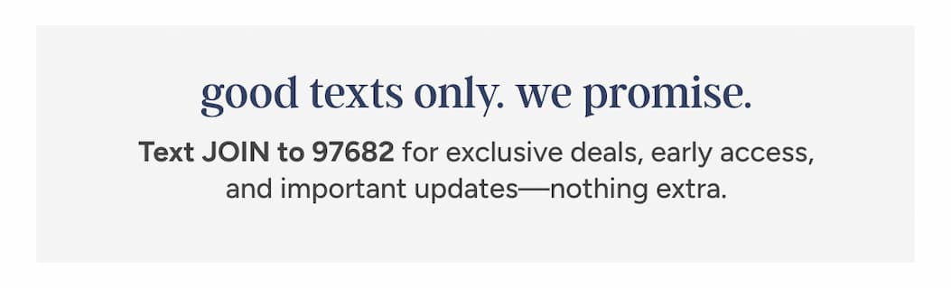 good texts only. we promise. Text JOIN to 97682 for exclusive deals, early access, and important updates—nothing extra.