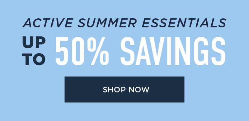 ACTIVE SUMMER ESSENTIALS 50% SAVINGS SHOP NOW