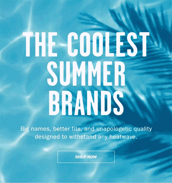 THE COOLEST SUMMER BRANDS. Big names, better fits, and unapologetic quality designed to withstand any heatwave. Shop Now