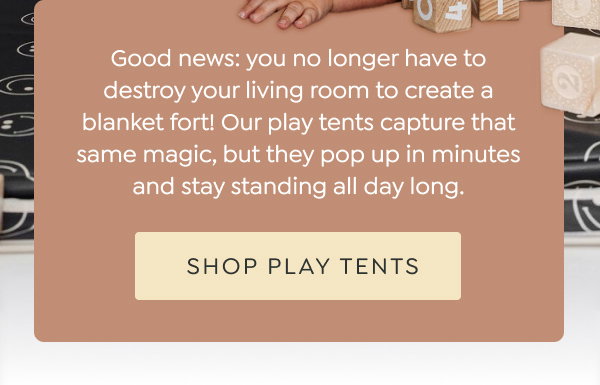 Good news: you no longer have to destroy your living room to create a blanket fort! Our play tents capture that same magic, but they pop up in minutes and stay standing all day long. - [SHOP PLAY TENTS]