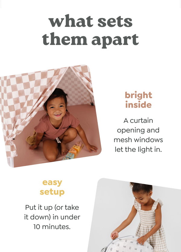 what sets them apart - bright inside. A curtain opening and mesh windows let the light in. easy setup. Put it up (or take it down) in under 10 minutes.
