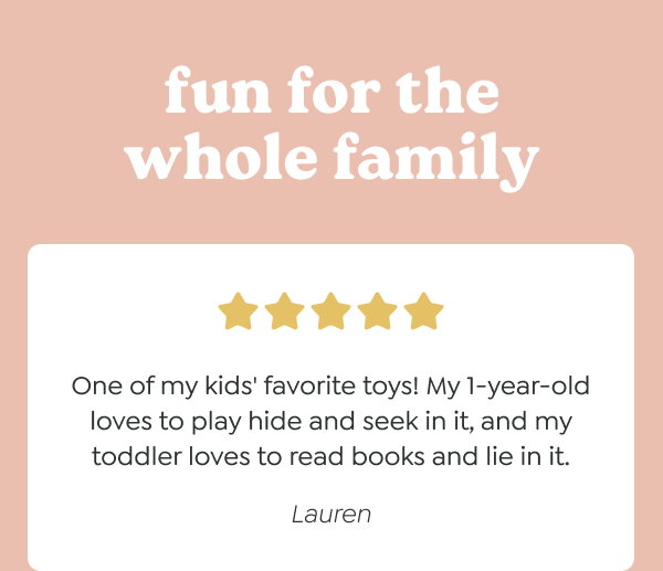 fun for the whole family - “One of my kids' favorite toys! My 1-year-old loves to play hide and seek in it, and my toddler loves to read books and lie in it.” - Lauren