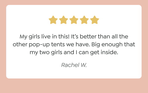 “My girls live in this! It’s better than all the other pop-up tents we have. Big enough that my two girls and I can get inside.” - Rachel W.