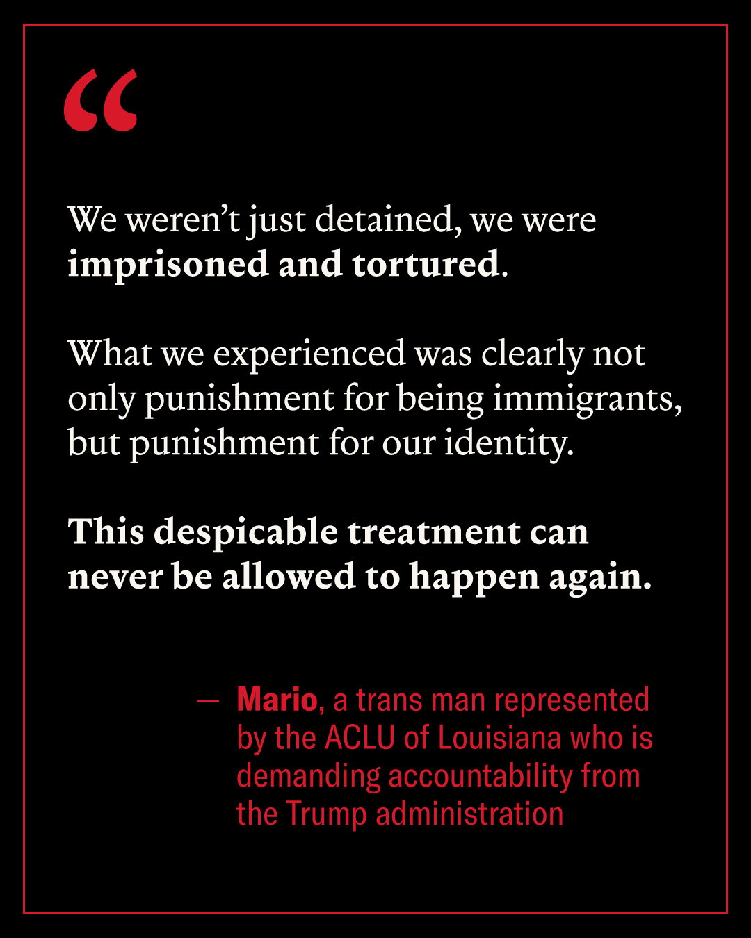 We weren't just detained, we were imprisoned and tortured. What we experienced was clearly not only punishment for being immigrants, but punishment for our identity. This despicable treatment can never be allowed to happen again - Mario, a trans man represented by the ACLU of Louisiana who is demanding accountability from the Trump administration.