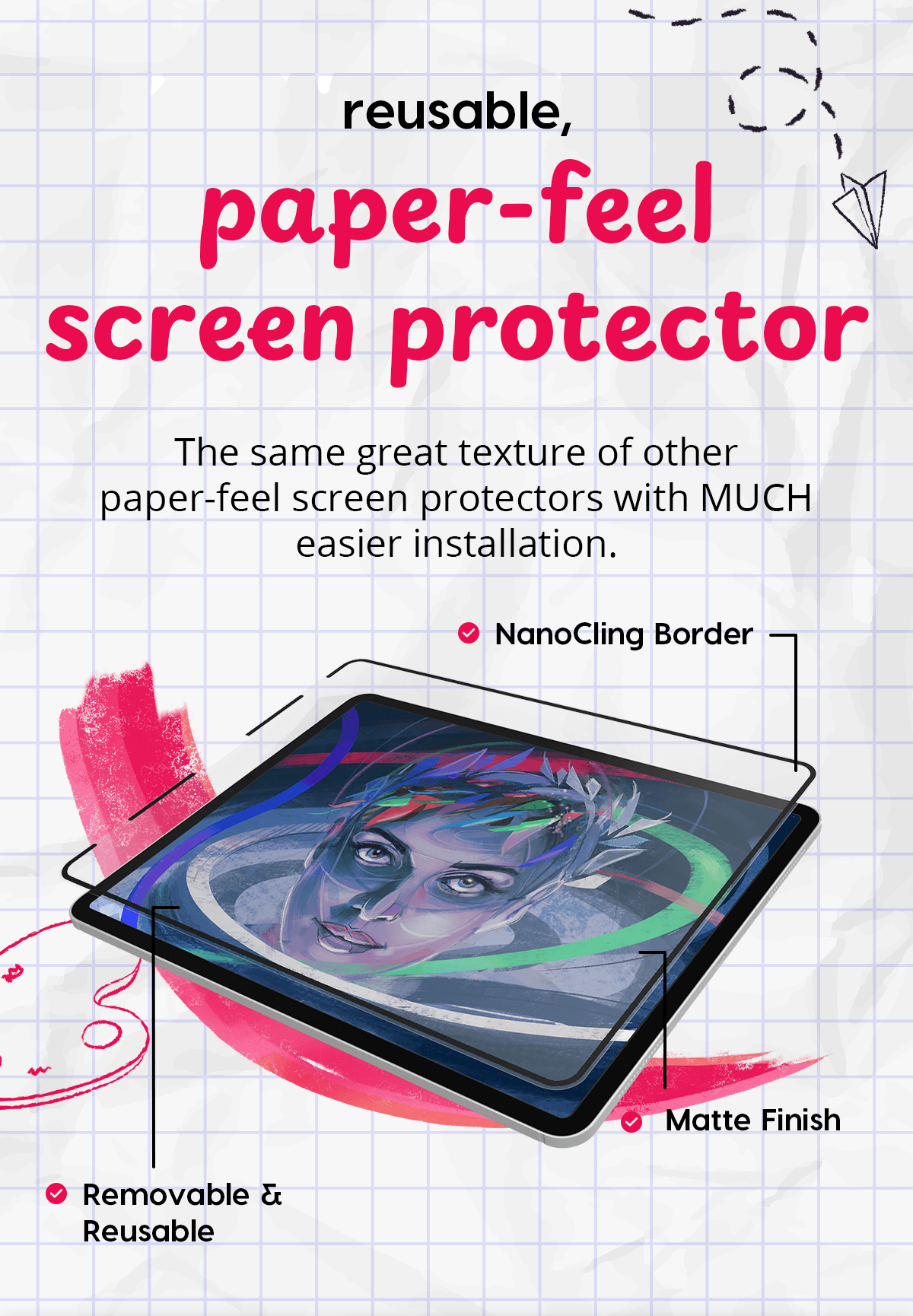 reusable, paper-feel screen protector The same great texture of other paper-feel screen protectors with MUCH easier installation.  NanoCling Border  Matte Finish  Removable & Reusable