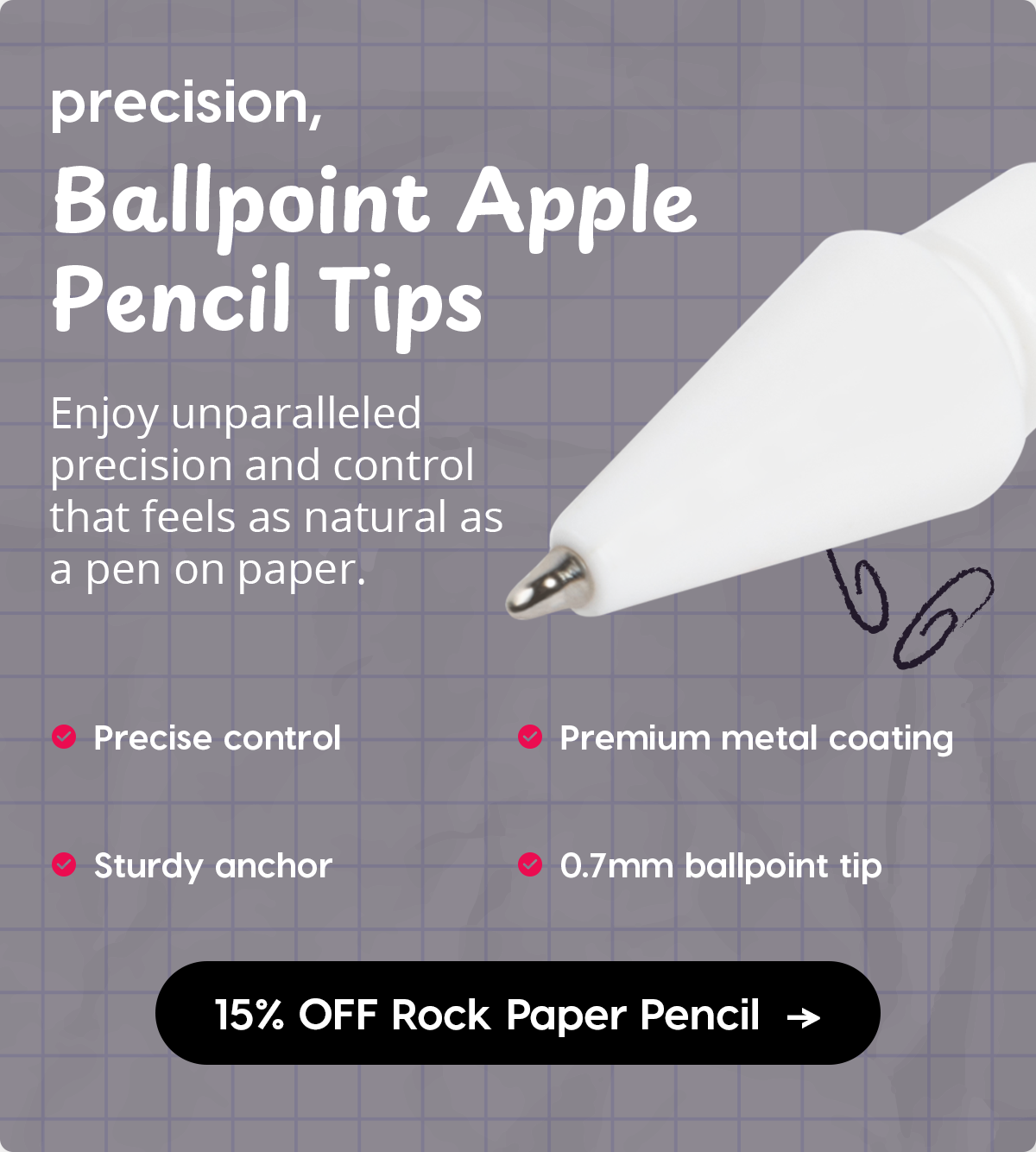 precision, Ballpoint Apple Pencil Tips Enjoy unparalleled precision and control that feels as natural as a pen on paper.  Precise control  Sturdy anchor  Premium metal coating  0.7mm ballpoint tip  15% OFF Rock Paper Pencil +