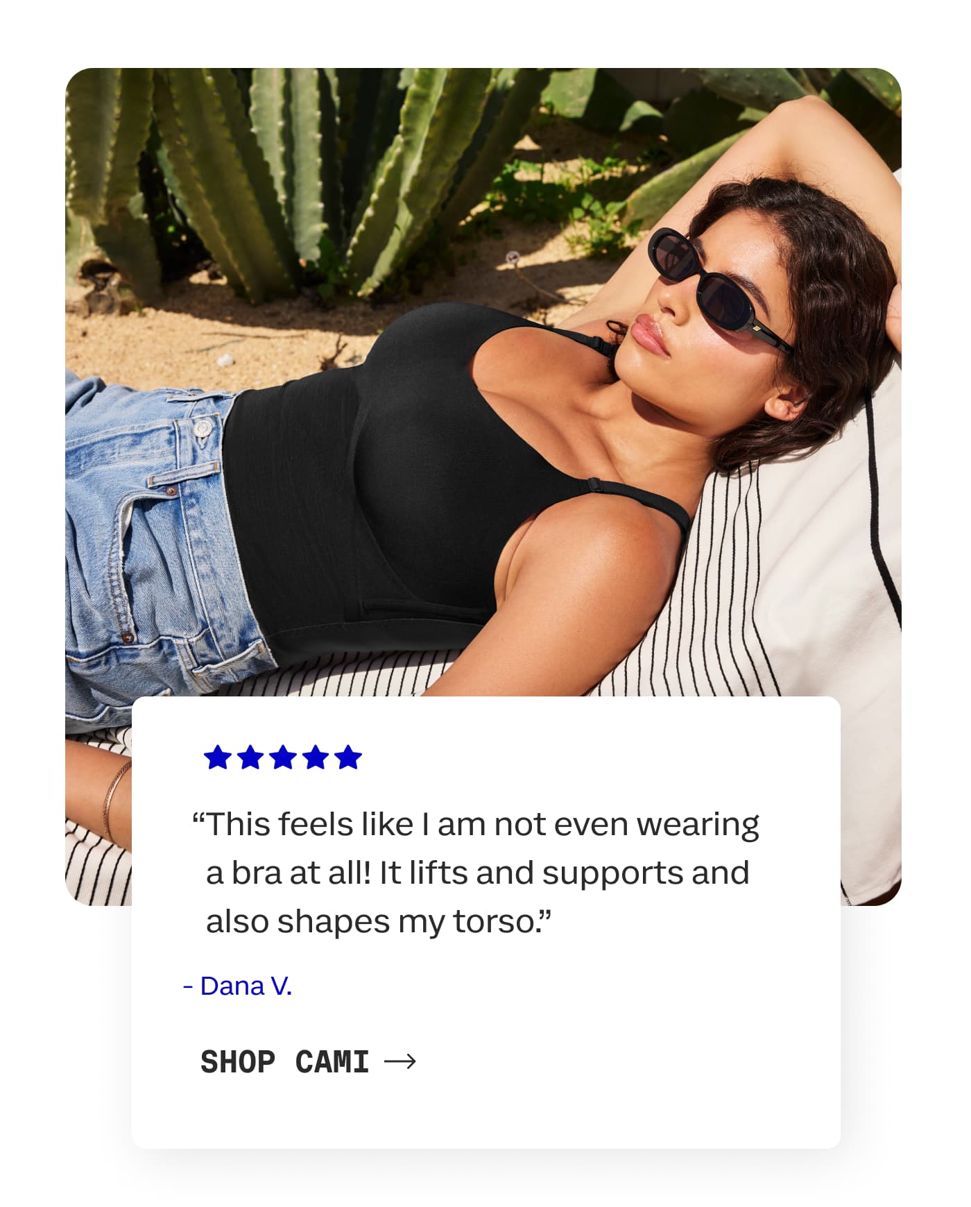 “This feels like I am not even wearing a bra at all! It lifts and supports and also shapes my torso.” | - Dana V. | SHOP CAMI