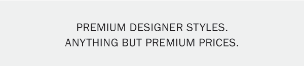PREMIUM DESIGNER STYLES. ANYTHING BUT PREMIUM PRICES.