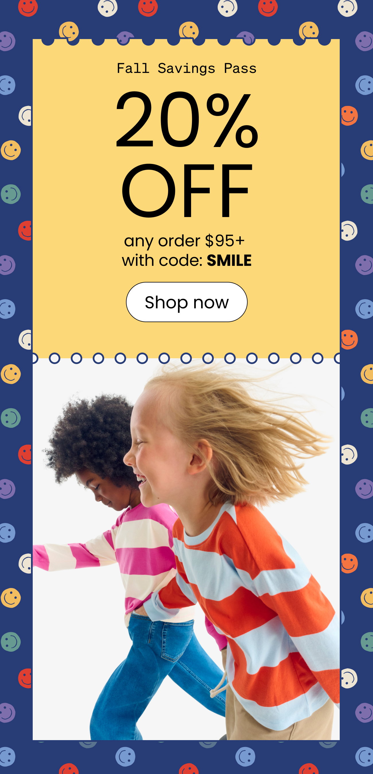 Fall Savings Pass. 20% off any order $95+ with code SMILE. shop now.