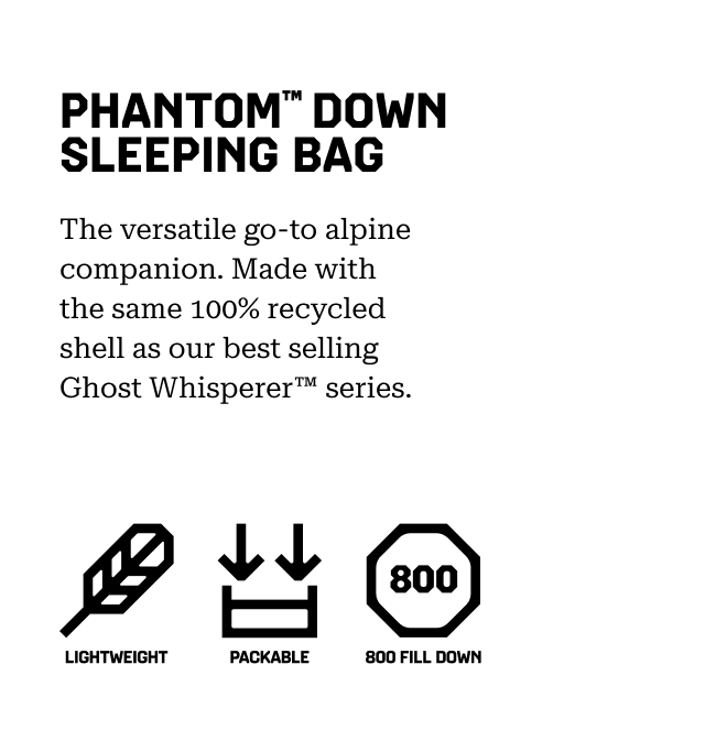 PHANTOM™ DOWN SLEEPING BAG The versatile go-to alpine companion. Made with the same 100% recycled shell as our best selling Ghost Whisperer™ series. (Lightweight, packable, 800 Fill Down)