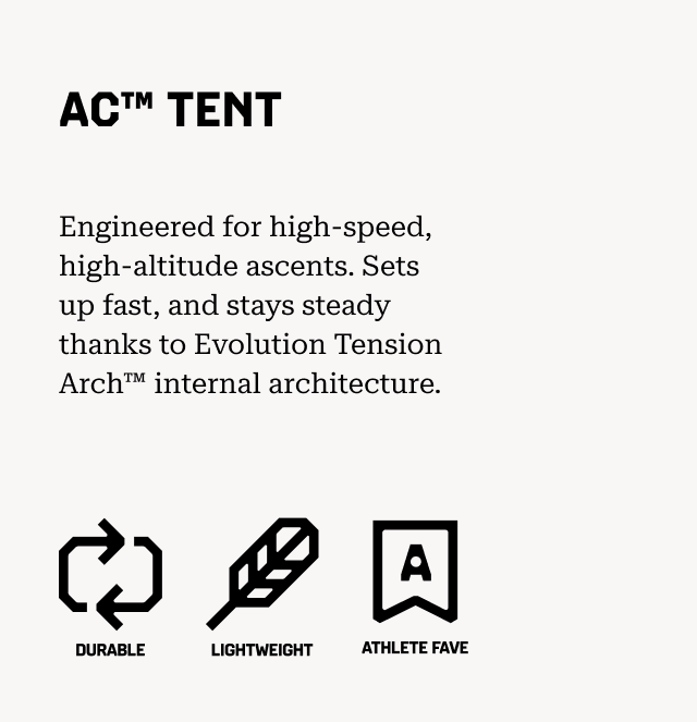 AC™ TENT Engineered for high-speed, high-altitude ascents. Sets up fast, and stays steady thanks to Evolution Tension Arch™ internal architecture. (Durable, lightweight, athlete fave)