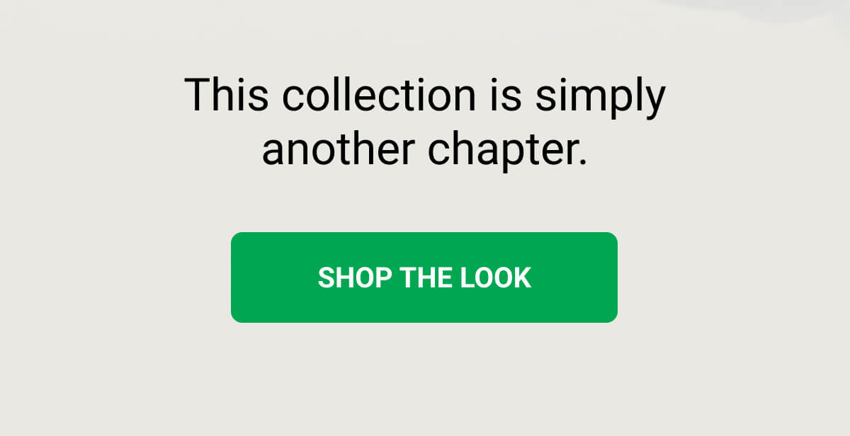 This collection is simply another chapter. SHOP THE LOOK