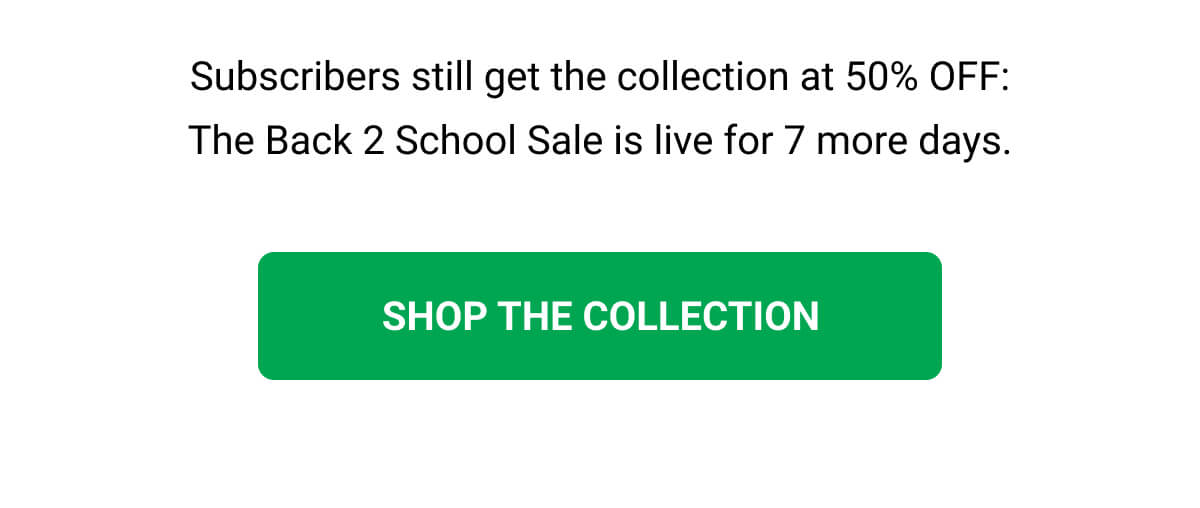 Subscribers still get the collection at 50% OFF: The Back 2 School Sale is live for 7 more days. SHOP THE COLLECTION