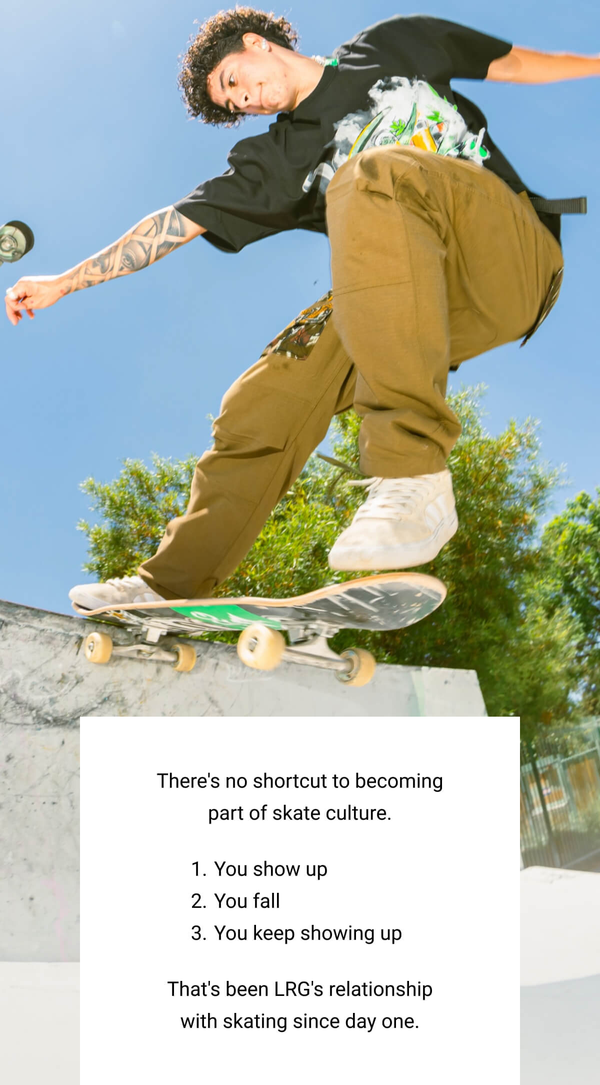 There's no shortcut to becoming part of skate culture. | You show up You fall | You keep showing up | That's been LRG's relationship with skating since day one.
