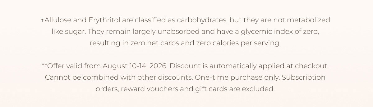 ↑Erythritol and Allulose are classified as carbohydrates, but they are not metabolized like sugar. They remain largely unabsorbed and have a glycemic index of zero, resulting in zero net carbs and zero calories per serving. **Offer valid from August 10-14, 2026. Discount is automatically applied at checkout. Cannot be combined with other discounts. One-time purchase only. Subscription orders, reward vouchers and gift cards are excluded.