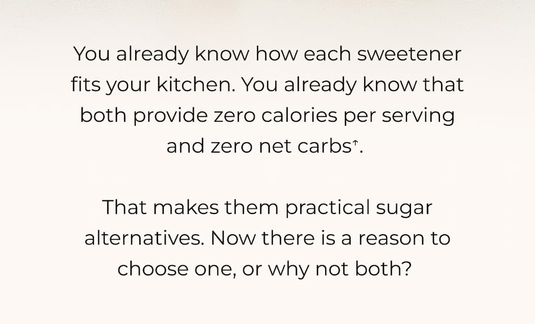 You already know how each sweetener fits your kitchen. You already know that both provide zero calories per serving and zero net carbs↑.   That makes them practical sugar alternatives. Now there is a reason to choose one, or why not both? 