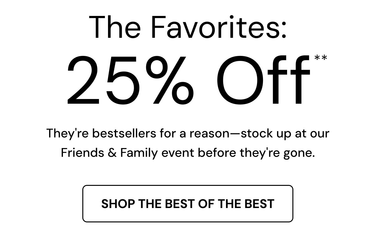 The Favorites: 25% Off.** They're bestsellers for a reason—stock up at our Friends & Family event before they're gone. Shop the Best of the Best. 