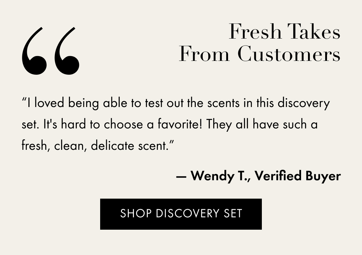 Five Stars From Customers | “I loved being able to test out the scents in this discovery set. It's hard to choose a favorite! They all have such a fresh, clean, delicate scent.” | — Wendy T., Verified Buyer | Shop Discovery Set