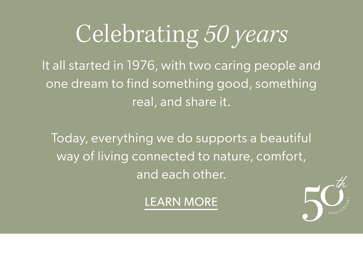 Celebrating 50 years. It all started in 1976, with two caring people and one dream to find something good, something real, and share it.  Today, everything we do supports a beautiful way of living connected to nature, comfort, and each other. Learn More.