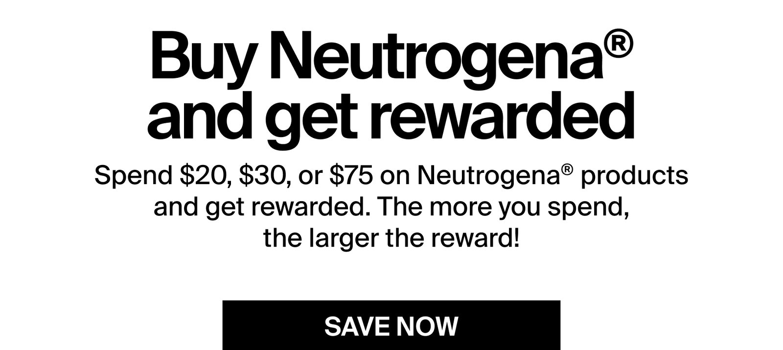 Buy Neutrogena® and get rewarded  Spend $20, $30, or $75 on Neutrogena® products and get rewarded. The more you spend, the larger the reward!  SAVE NOW