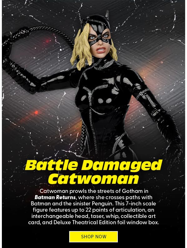 Battle Damaged Catwoman Catwoman prowls the streets of Gotham in Batman Returns, where she crosses paths with Batman and the sinister Penguin. This 7-inch scale figure features up to 22 points of articulation, an interchangeable head, taser, whip, collectible art card, and Deluxe Theatrical Edition foil window box. SHOP NOW 