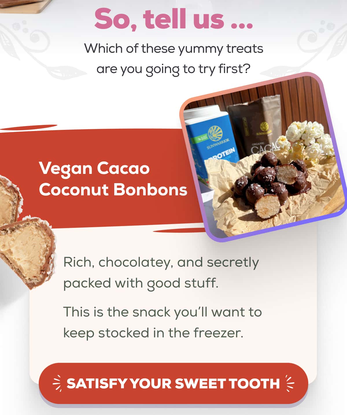 So, tell us … Which of these yummy treats are you going to try first?   Vegan Cacao Coconut Bonbons Rich, chocolatey, and secretly packed with good stuff. This is the snack you’ll want to keep stocked in the freezer. SATISFY YOUR SWEET TOOTH 