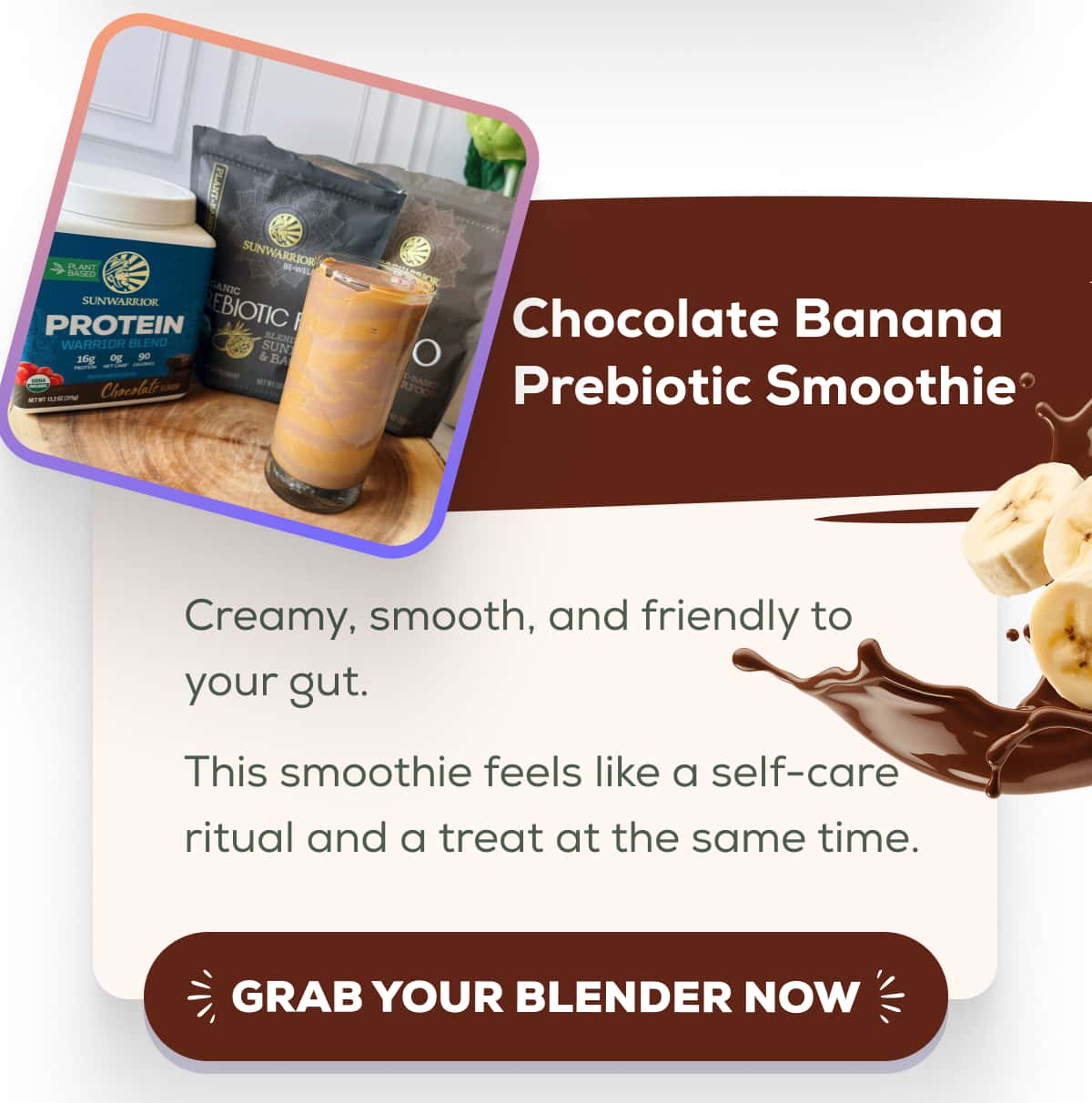 Chocolate Banana Prebiotic Smoothie Creamy, smooth, and friendly to your gut. This smoothie feels like a self-care ritual and a treat at the same time. GRAB YOUR BLENDER NOW 