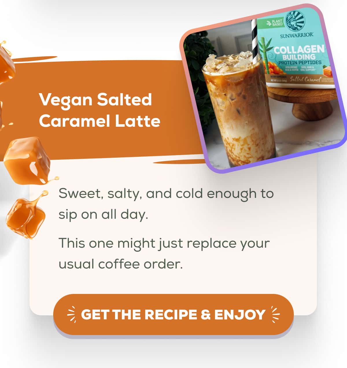 Vegan Salted Caramel Latte  Sweet, salty, and cold enough to sip on all day.  This one might just replace your usual coffee order. GET THE RECIPE & ENJOY 