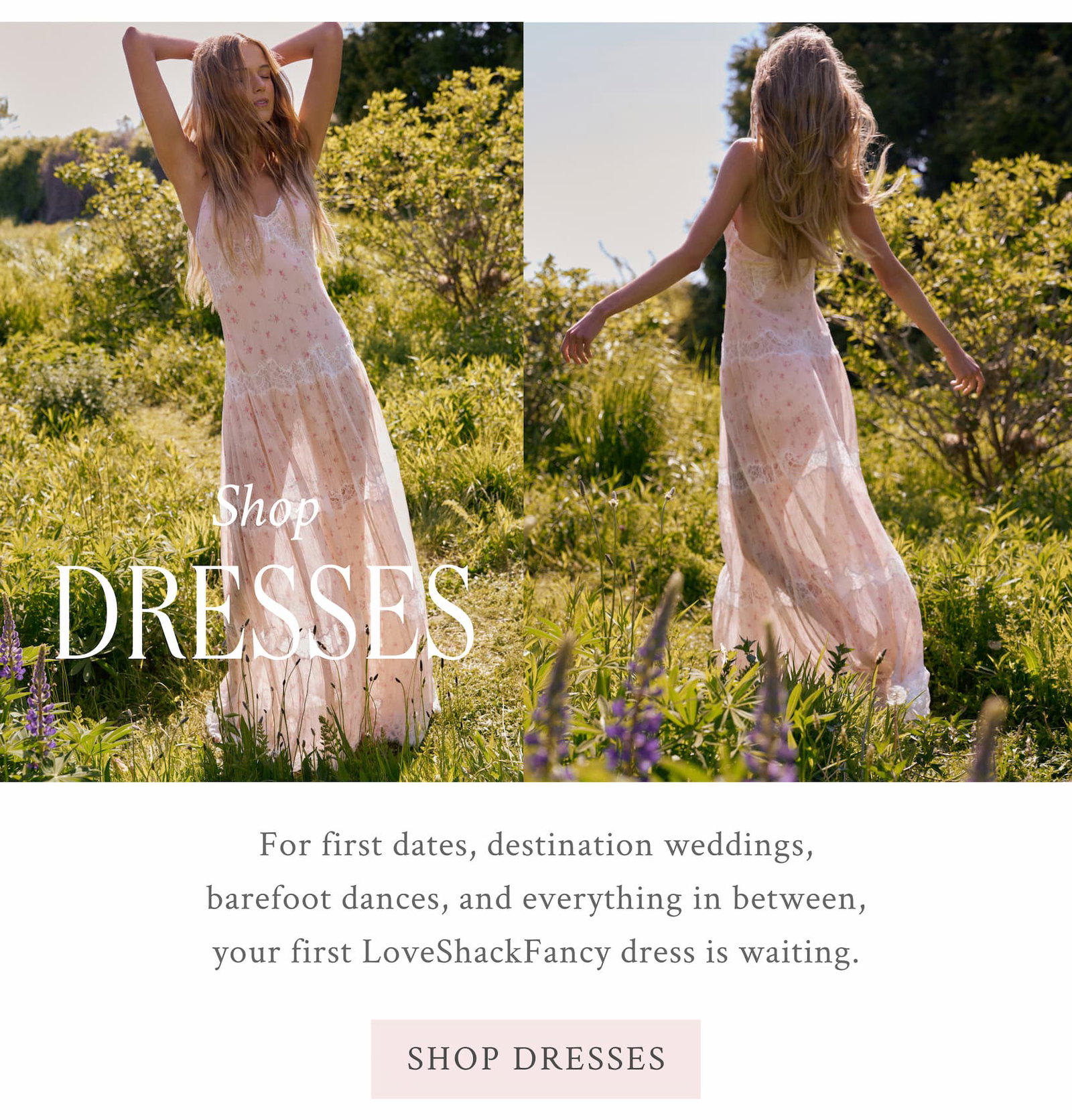 SHOP DRESSES For first dates, destination weddings, barefoot dances, and everything in between, your first LoveShackFancy dress is waiting. <SHOP DRESSES>