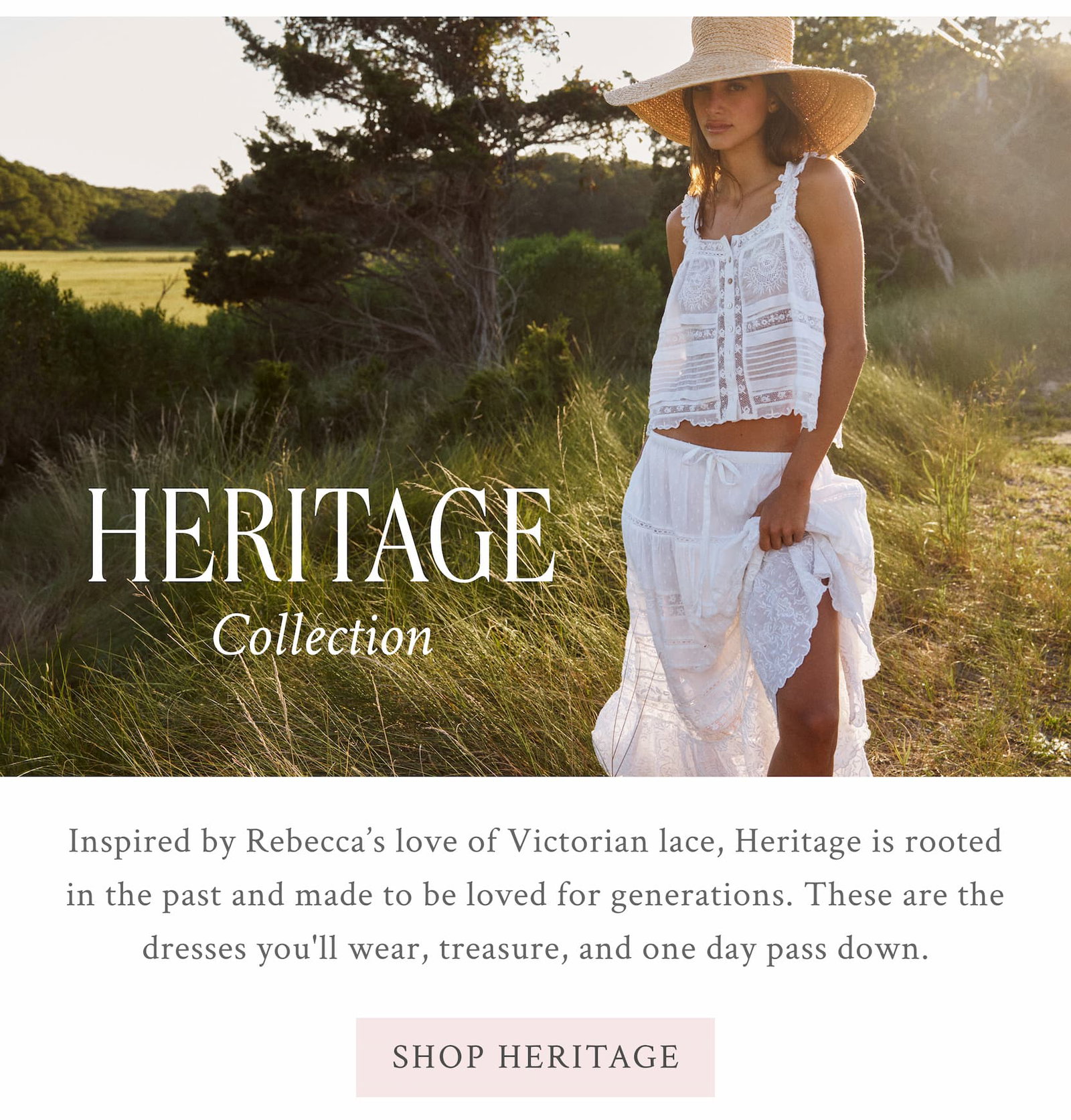 HERITAGE COLLECTION  Inspired by Rebecca’s love of Victorian lace, Heritage is rooted in the past and made to be loved for generations. These are the dresses you'll wear, treasure, and one day pass down. <SHOP HERITAGE>