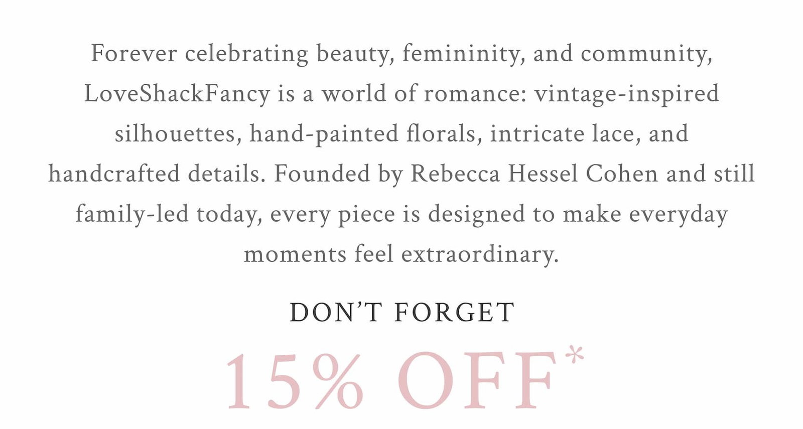 Forever celebrating beauty, femininity, and community, LoveShackFancy is a world of romance: vintage-inspired silhouettes, hand-painted florals, intricate lace, and handcrafted details. Founded by Rebecca Hessel Cohen and still family-led today, every piece is designed to make everyday moments feel extraordinary.  DON'T FORGET 15% OFF* 